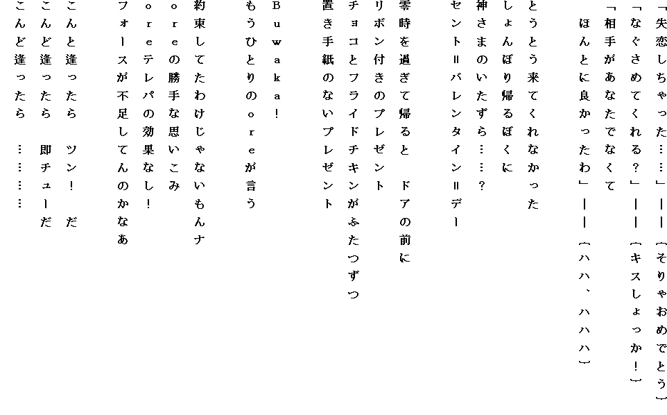 �u��������������c�c�v�\�\�o����Ⴈ�߂łƂ��p
�u�Ȃ����߂Ă����H�v�\�\�o�L�X��������I�p
�u���肪���Ȃ��łȂ���
�@�ق�Ƃɗǂ�������v�\�\�o�n�n�A�n�n�n�p

�Ƃ��Ƃ����Ă���Ȃ�����
�����ڂ�A��ڂ���
�_���܂̂�������c�c�H
�Z���g���o�����^�C�����f�[

�뎞���߂��ċA��Ɓ@�h�A�̑O��
���{���t���̃v���[���g
�`���R�ƃt���C�h�`�L�����ӂ�����
�u���莆�̂Ȃ��v���[���g

�a�����������I
�����ЂƂ�̂�����������

�񑩂��Ă��킯����Ȃ�����i
�������̏���Ȏv������
�������e���p�̌��ʂȂ��I
�t�H�[�X���s�����Ă�̂��Ȃ�

����ƈ�������@�c���I�@��
����ǈ�������@���`���[��
����ǈ�������@�c�c�c�c