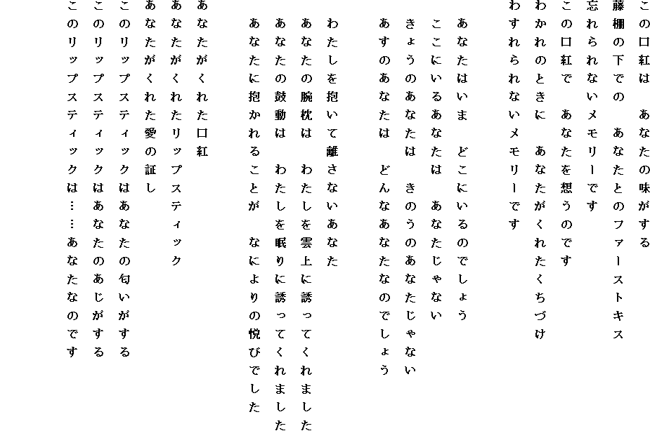 ���̌��g�́@���Ȃ��̖�������
���I�̉��ł́@���Ȃ��Ƃ̃t�@�[�X�g�L�X
�Y����Ȃ��������[�ł�
���̌��g�Ł@���Ȃ���z���̂ł�
�킩��̂Ƃ��Ɂ@���Ȃ������ꂽ�����Â�
�킷����Ȃ��������[�ł�

�@���Ȃ��͂��܁@�ǂ��ɂ���̂ł��傤
�@�����ɂ��邠�Ȃ��́@���Ȃ�����Ȃ�
�@���傤�̂��Ȃ��́@���̂��̂��Ȃ�����Ȃ�
�@�����̂��Ȃ��́@�ǂ�Ȃ��Ȃ��Ȃ̂ł��傤

�@�킽��������ė����Ȃ����Ȃ�
�@���Ȃ��̘r���́@�킽�����_��ɗU���Ă���܂���
�@���Ȃ��̌ۓ��́@�킽���𖰂�ɗU���Ă���܂���
�@���Ȃ��ɕ�����邱�Ƃ��@�Ȃɂ��̉x�тł���

���Ȃ������ꂽ���g
���Ȃ������ꂽ���b�v�X�e�B�b�N
���Ȃ������ꂽ���̏؂�
���̃��b�v�X�e�B�b�N�͂��Ȃ��̓���������
���̃��b�v�X�e�B�b�N�͂��Ȃ��̂���������
���̃��b�v�X�e�B�b�N�́c�c���Ȃ��Ȃ̂ł�


