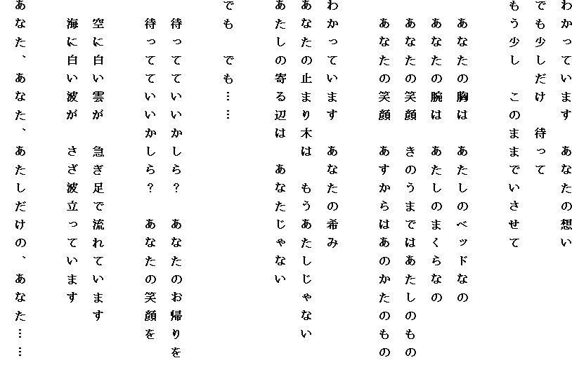 �킩���Ă��܂��@���Ȃ��̑z��
�ł����������@�҂���
���������@���̂܂܂ł�������

�@���Ȃ��̋��́@�������̃x�b�h�Ȃ�
�@���Ȃ��̘r�́@�������̂܂���Ȃ�
�@���Ȃ��̏Ί�@���̂��܂ł͂������̂���
�@���Ȃ��̏Ί�@��������͂��̂����̂���

�킩���Ă��܂��@���Ȃ��̊��
���Ȃ��̎~�܂�؂́@��������������Ȃ�
�������̊��ӂ́@���Ȃ�����Ȃ�

�ł��@�ł��c�c

�@�҂��ĂĂ���������H�@���Ȃ��̂��A���
�@�҂��ĂĂ���������H�@���Ȃ��̏Ί��

�@��ɔ����_���@�}�����ŗ���Ă��܂�
�@�C�ɔ����g���@�����g�����Ă��܂�

���Ȃ��A���Ȃ��A�����������́A���Ȃ��c�c