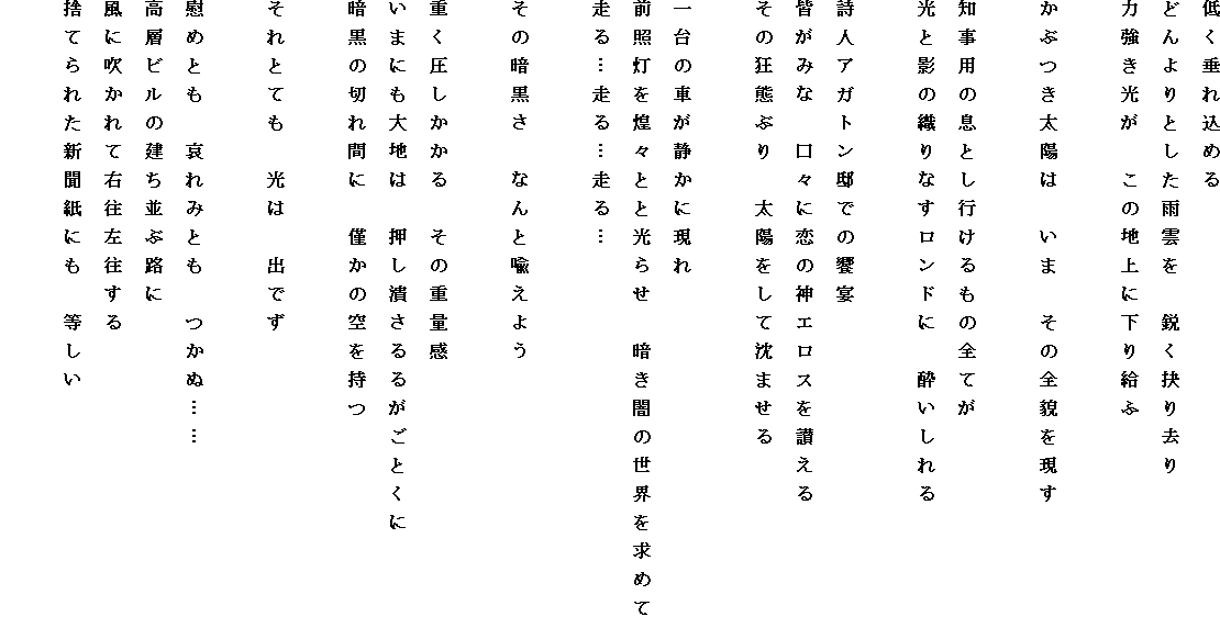 �Ⴍ���ꍞ�߂�
�ǂ���Ƃ����J�_���@�s���P�苎��
�͋��������@���̒n��ɉ��苋��

���Ԃ����z�́@���܁@���̑S�e������

�m���p�̑��Ƃ��s������̑S�Ă�
���Ɖe�̐D��Ȃ������h�Ɂ@���������

���l�A�K�g���@�ł̋���
�F���݂ȁ@���X�ɗ��̐_�G���X���]����
���̋��ԂԂ�@���z�����Ē��܂���

���̎Ԃ��Â��Ɍ���
�O�Ɠ������X�Ƃƌ��点�@�Â��ł̐��E�����߂�
����c����c����c

���̈Í����@�Ȃ�ƚg���悤

�d������������@���̏d�ʊ�
���܂ɂ���n�́@�����ׂ���邪���Ƃ���
�Í��̐؂�ԂɁ@�͂��̋������

����ƂĂ��@���́@�o�ł�

�Ԃ߂Ƃ��@����݂Ƃ��@���ʁc�c
���w�r���̌������ԘH��
���ɐ�����ĉE����������
�̂Ă�ꂽ�V�����ɂ��@������
