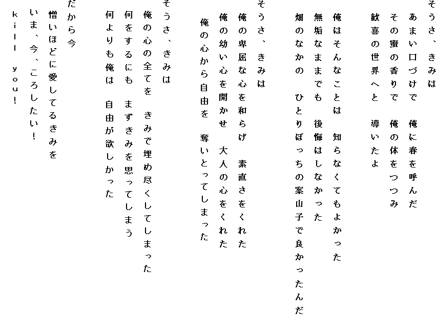 �������A���݂�
�@���܂����Â��Ł@���ɏt���Ă�
�@���̖��̍���Ł@���̑̂���
�@����̐��E�ւƁ@��������

�@���͂���Ȃ��Ƃ́@�m��Ȃ��Ă��悩����
�@���C�Ȃ܂܂ł��@����͂��Ȃ�����
�@���̂Ȃ��́@�ЂƂ�ڂ����̈ĎR�q�ŗǂ������񂾁@

�������A���݂�
�@���̔ڋ��ȐS��a�炰�@�f���������ꂽ
�@���̗c���S���J�����@��l�̐S�����ꂽ
�@�@���̐S���玩�R���@�D���Ƃ��Ă��܂���

�������A���݂�
�@���̐S�̑S�Ă��@���݂Ŗ��ߐs�����Ă��܂���
�@��������ɂ��@�܂����݂��v���Ă��܂�
�@���������́@���R���~��������

�����獡
�@�����قǂɈ����Ă邫�݂�
�@���܁A���A���낵�����I
�@���������@�������I