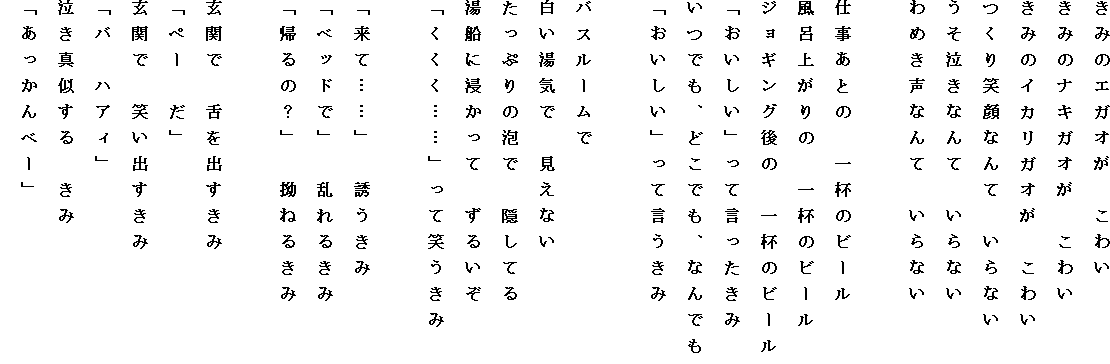 ���݂̃G�K�I���@���킢
���݂̃i�L�K�I���@���킢
���݂̃C�J���K�I���@���킢
����Ί�Ȃ�ā@����Ȃ�
���������Ȃ�ā@����Ȃ�
��߂����Ȃ�ā@����Ȃ�

�d�����Ƃ́@��t�̃r�[��
���C�オ��́@��t�̃r�[��
�W���M���O��́@��t�̃r�[��
�u���������v���Č���������
���ł��A�ǂ��ł��A�Ȃ�ł�
�u���������v���Č�������

�o�X���[����
�������C�Ł@�����Ȃ�
�����Ղ�̖A�Ł@�B���Ă�
���D�ɐZ�����ā@���邢��
�u�������c�c�v���ď΂�����

�u���āc�c�v�@�U������
�u�x�b�h�Łv�@����邫��
�u�A��́H�v�@�X�˂邫��

���ւŁ@����o������
�u�y�[�@���v
���ւŁ@�΂��o������
�u�o�@�n�A�B�v
�����^������@����
�u��������ׁ[�v