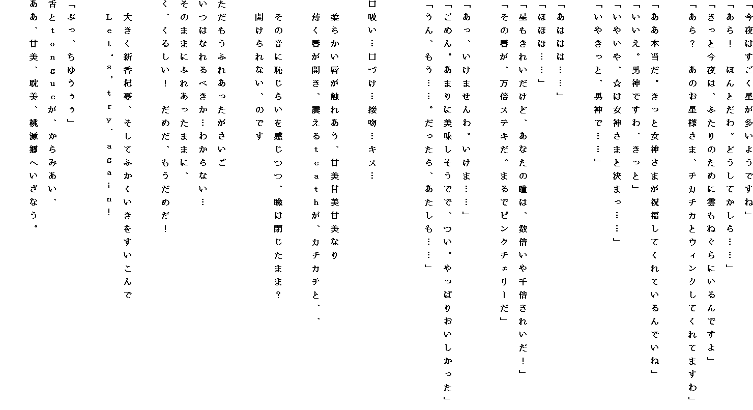 �u����͂��������������悤�ł��ˁv
�u����I�@�ق�Ƃ���B�ǂ����Ă�����c�c�v
�u�����ƍ���́A�ӂ���̂��߂ɉ_���˂���ɂ����ł���v
�u����H�@���̂����l���܁A�`�J�`�J�ƃE�B���N���Ă���Ă܂���v

�u�����{�����B�����Ə��_���܂��j�����Ă���Ă����ł��ˁv
�u�������B�j�_�ł���A�����Ɓv
�u���₢��A���͏��_���܂ƌ��܂��c�c�v
�u���₫���ƁA�j�_�Łc�c�v

�u���͂͂́c�c�v
�u�ققفc�c�v
�u�������ꂢ�����ǁA���Ȃ��̓��́A���{�����{���ꂢ���I�v
�u���̐O���A���{�X�e�L���B�܂�Ńs���N�`�F���[���v

�u�����A�����܂����B�����܁c�c�v
�u���߂�B���܂�ɔ����������łŁA���B����ς肨�����������v
�u����A�����c�c�B��������A���������c�c�v


���z���c���Â��c�ڕ��c�L�X�c

�@�_�炩���O���G�ꂠ���A�Ô��Ô��Ô��Ȃ�
�@�����O���J���A�k���邔�����������A�J�`�J�`�ƁA�A

�@���̉��ɒp���炢�������A�ق͕����܂܁H
�@�J�����Ȃ��A�̂ł�

���������ӂꂠ������������
���͂Ȃ��ׂ����c�킩��Ȃ��c
���̂܂܂ɂӂꂠ�����܂܂ɁA
���A���邵���I�@���߂��A�������߂��I

�@�傫���V���X�J�A�����Ăӂ������������������
�@�k����'���C�������D�����������I

�u�Ԃ��A���䂤�����v
��Ƃ��������������A����݂����A
�����A�Ô��A�^���A�������ւ����Ȃ��B
